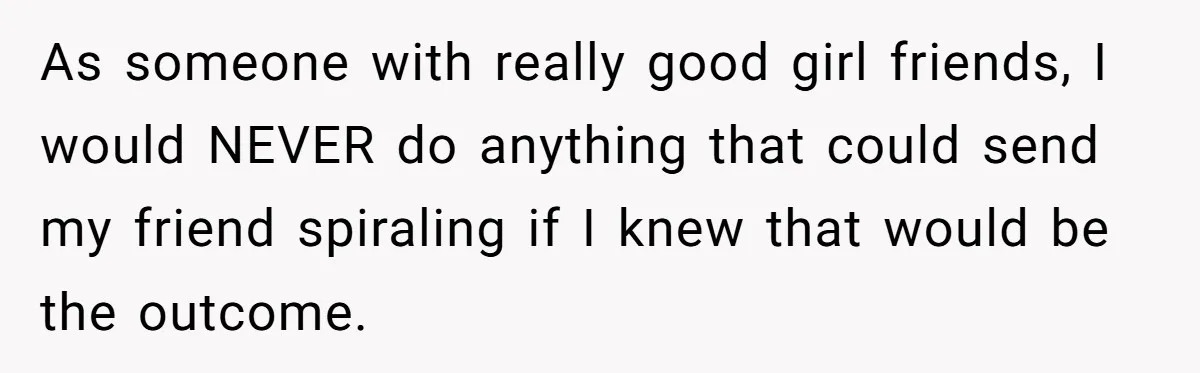 As someone with really good girl friends, I would NEVER do anything that could send my friend spiraling if I knew that would be the outcome.