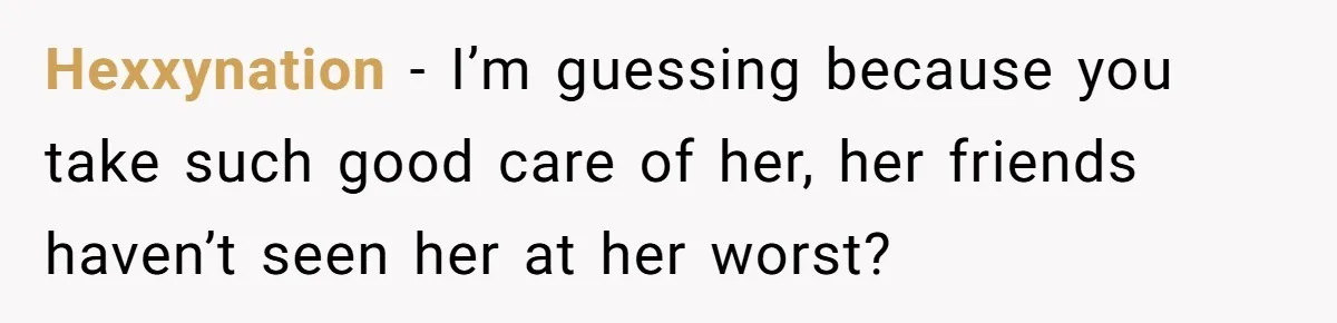 Hexxynation − I’m guessing because you take such good care of her, her friends haven’t seen her at her worst?