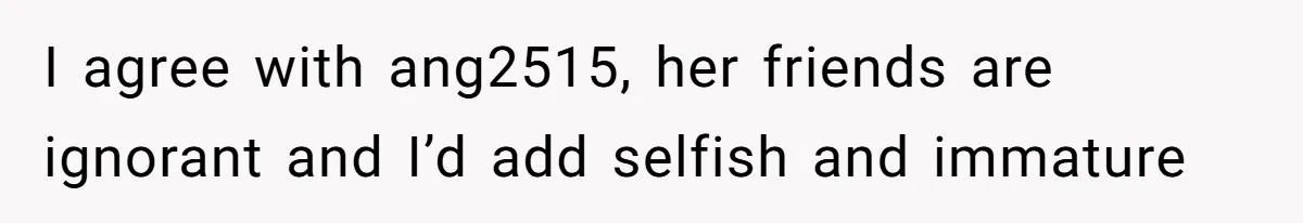 I agree with ang2515, her friends are ignorant and I’d add selfish and immature