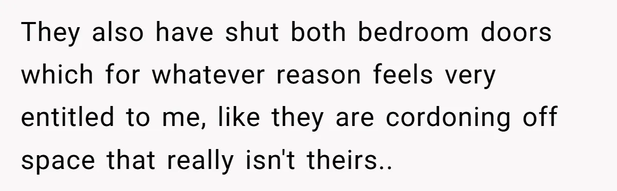 They also have shut both bedroom doors which for whatever reason feels very entitled to me, like they are cordoning off space that really isn't theirs..