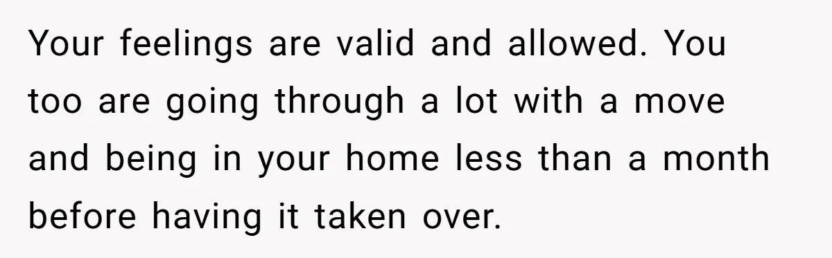 Your feelings are valid and allowed. You too are going through a lot with a move and being in your home less than a month before having it taken over.