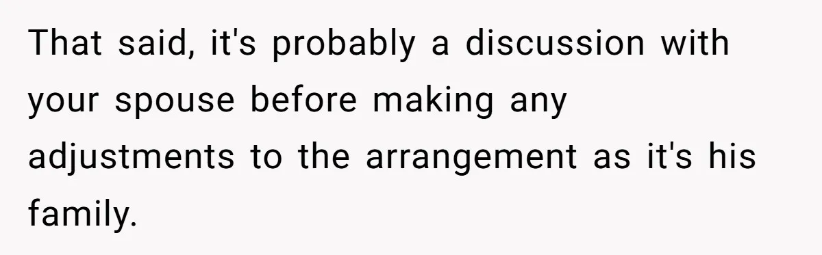 That said, it's probably a discussion with your spouse before making any adjustments to the arrangement as it's his family.