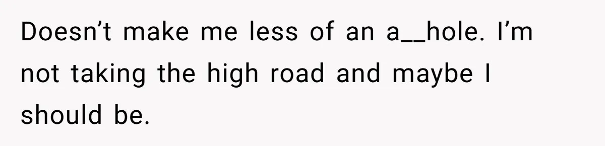 Doesn’t make me less of an a__hole. I’m not taking the high road and maybe I should be.