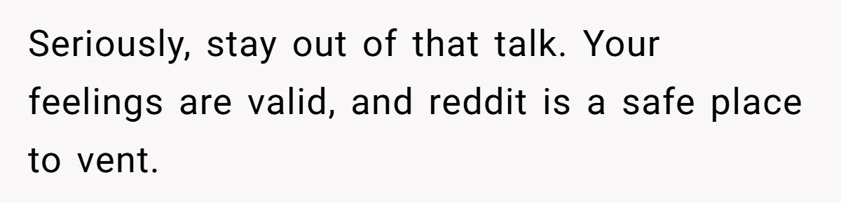 Seriously, stay out of that talk. Your feelings are valid, and reddit is a safe place to vent.
