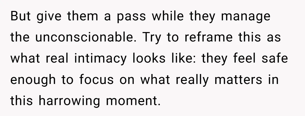 But give them a pass while they manage the unconscionable. Try to reframe this as what real intimacy looks like: they feel safe enough to focus on what really matters...