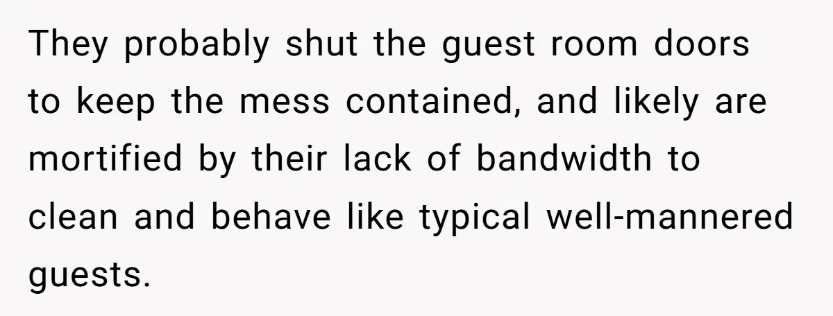 They probably shut the guest room doors to keep the mess contained, and likely are mortified by their lack of bandwidth to clean and behave like typical well-mannered guests.