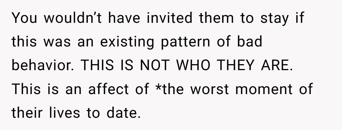 You wouldn’t have invited them to stay if this was an existing pattern of bad behavior. THIS IS NOT WHO THEY ARE. This is an affect of *the worst moment...