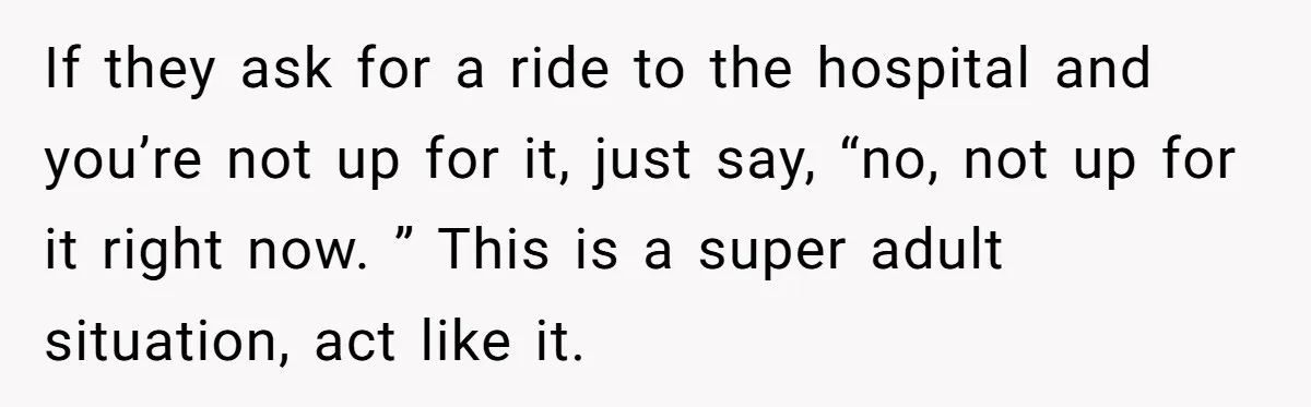 If they ask for a ride to the hospital and you’re not up for it, just say, “no, not up for it right now. ” This is a super adult...