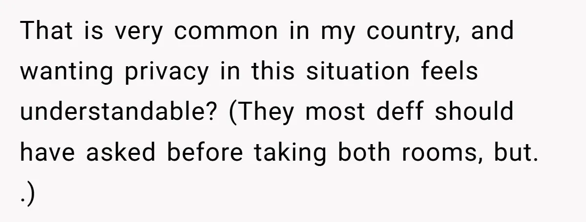 That is very common in my country, and wanting privacy in this situation feels understandable? (They most deff should have asked before taking both rooms, but. .)