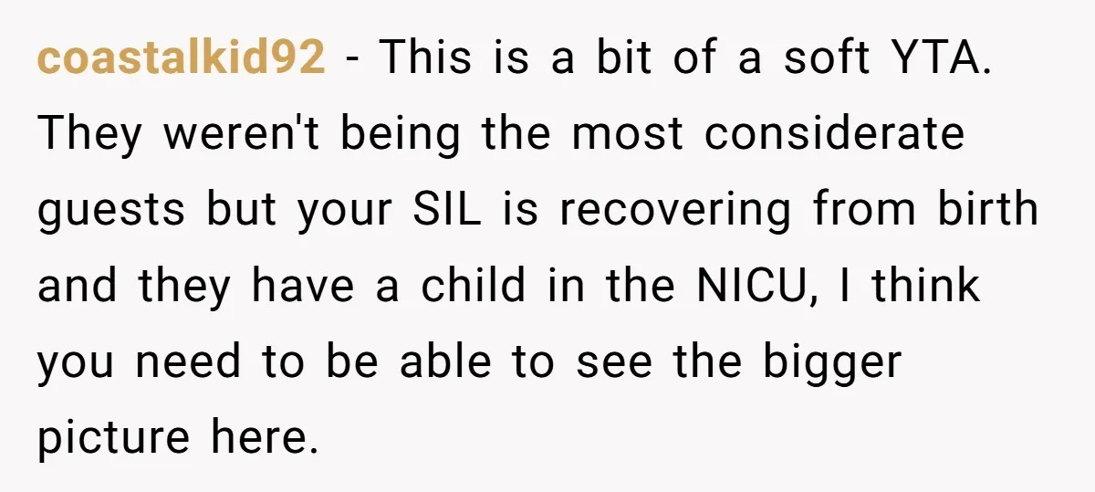 coastalkid92 − This is a bit of a soft YTA. They weren't being the most considerate guests but your SIL is recovering from birth and they have a child in...