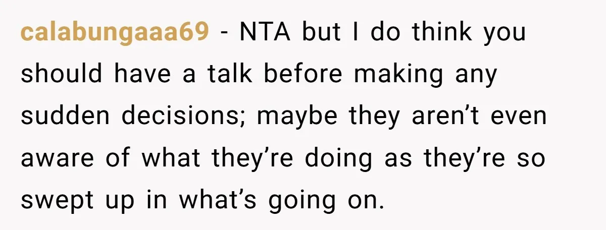 calabungaaa69 − NTA but I do think you should have a talk before making any sudden decisions; maybe they aren’t even aware of what they’re doing as they’re so swept...