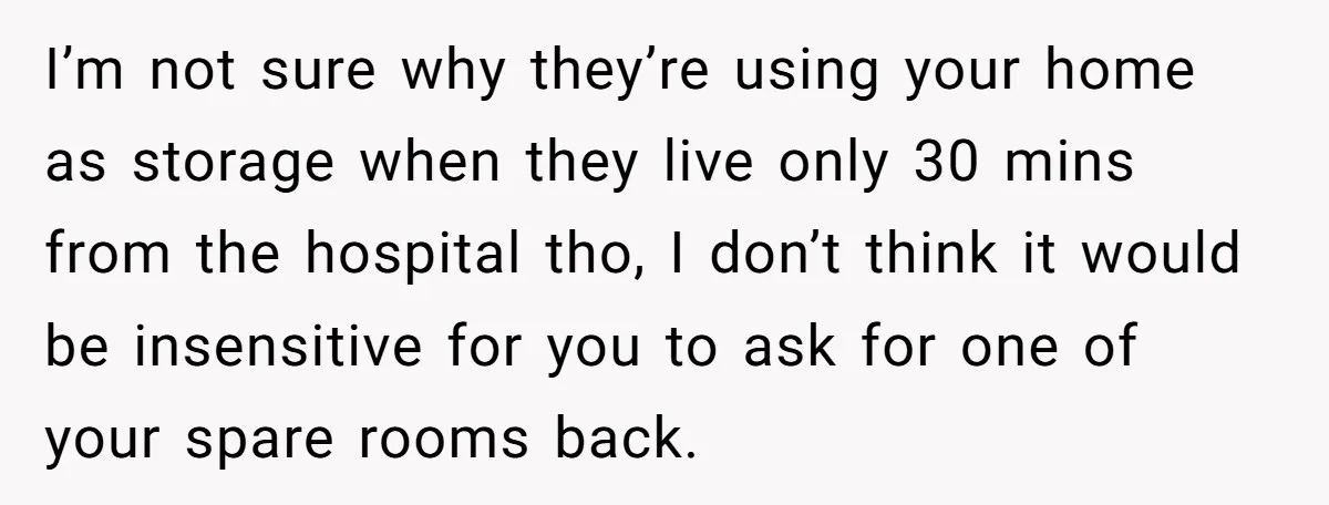 I’m not sure why they’re using your home as storage when they live only 30 mins from the hospital tho, I don’t think it would be insensitive for you to...
