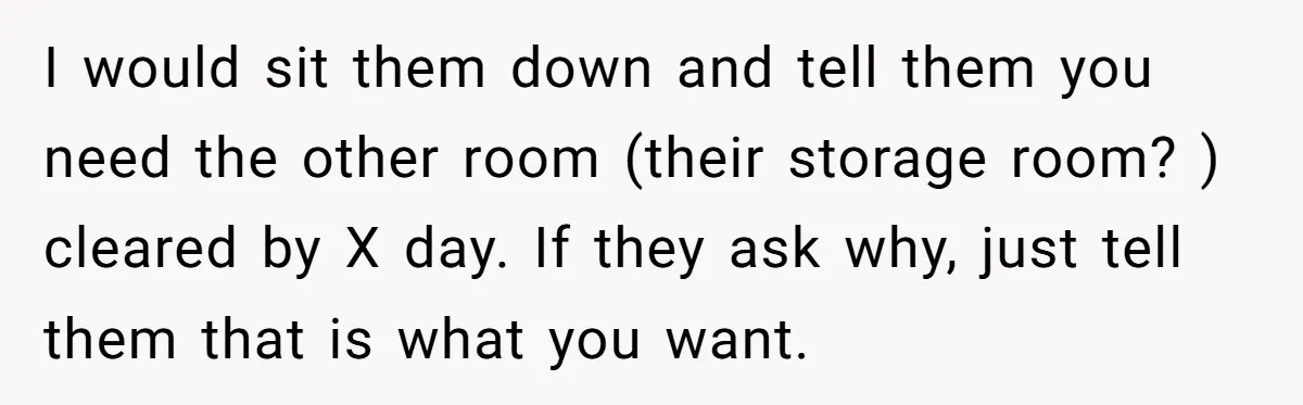 I would sit them down and tell them you need the other room (their storage room? ) cleared by X day. If they ask why, just tell them that is...