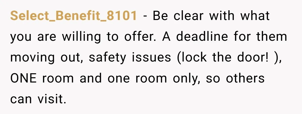 Select_Benefit_8101 − Be clear with what you are willing to offer. A deadline for them moving out, safety issues (lock the door! ), ONE room and one room only, so...