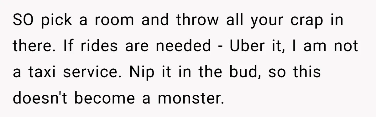 SO pick a room and throw all your crap in there. If rides are needed - Uber it, I am not a taxi service. Nip it in the bud, so...
