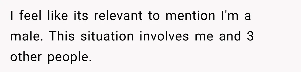 I feel like its relevant to mention I'm a male. This situation involves me and 3 other people.
