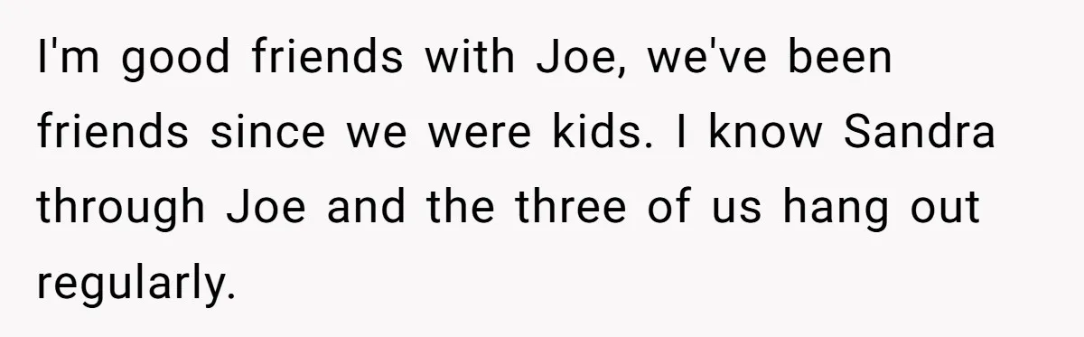 I'm good friends with Joe, we've been friends since we were kids. I know Sandra through Joe and the three of us hang out regularly.