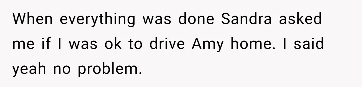 When everything was done Sandra asked me if I was ok to drive Amy home. I said yeah no problem.