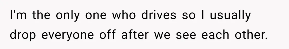 I'm the only one who drives so I usually drop everyone off after we see each other.
