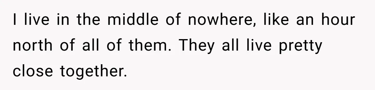 I live in the middle of nowhere, like an hour north of all of them. They all live pretty close together.