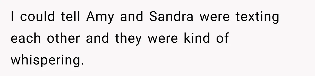 I could tell Amy and Sandra were texting each other and they were kind of whispering.