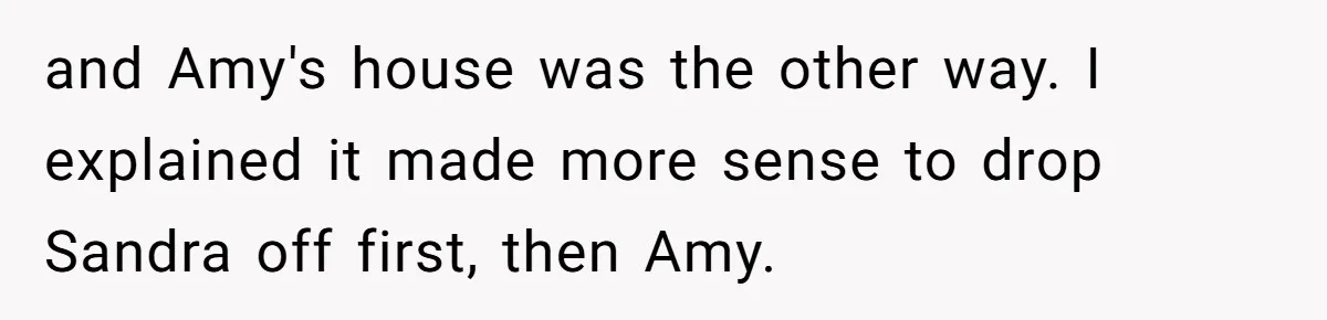 and Amy's house was the other way. I explained it made more sense to drop Sandra off first, then Amy.