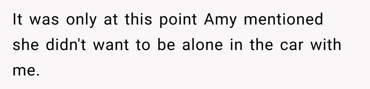 It was only at this point Amy mentioned she didn't want to be alone in the car with me.
