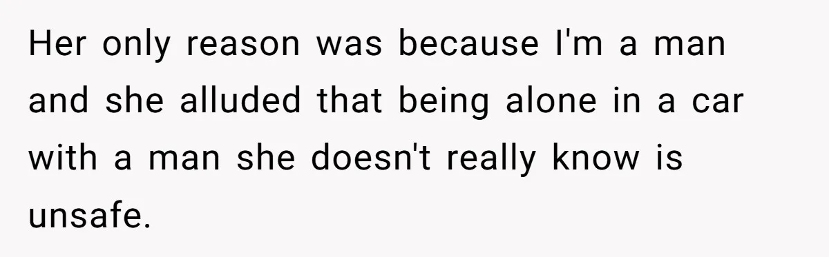 Her only reason was because I'm a man and she alluded that being alone in a car with a man she doesn't really know is unsafe.