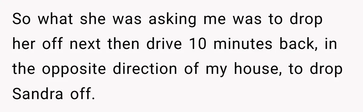 So what she was asking me was to drop her off next then drive 10 minutes back, in the opposite direction of my house, to drop Sandra off.