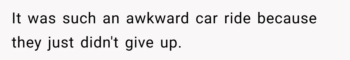 It was such an awkward car ride because they just didn't give up.