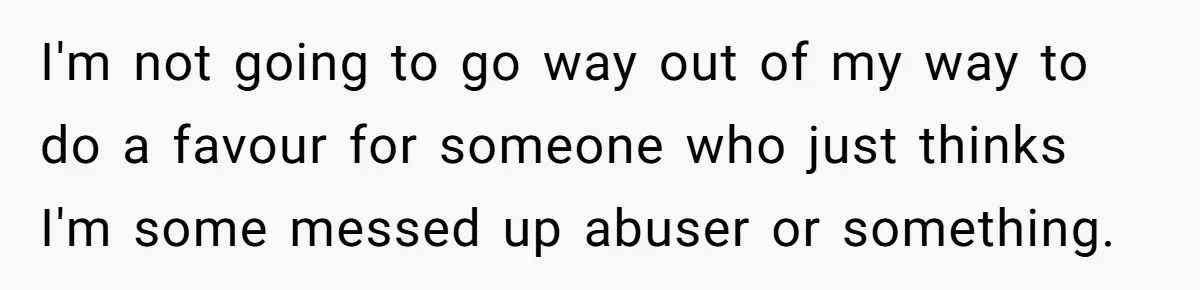 I'm not going to go way out of my way to do a favour for someone who just thinks I'm some messed up abuser or something.