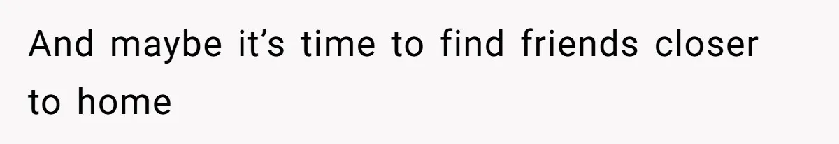 And maybe it’s time to find friends closer to home
