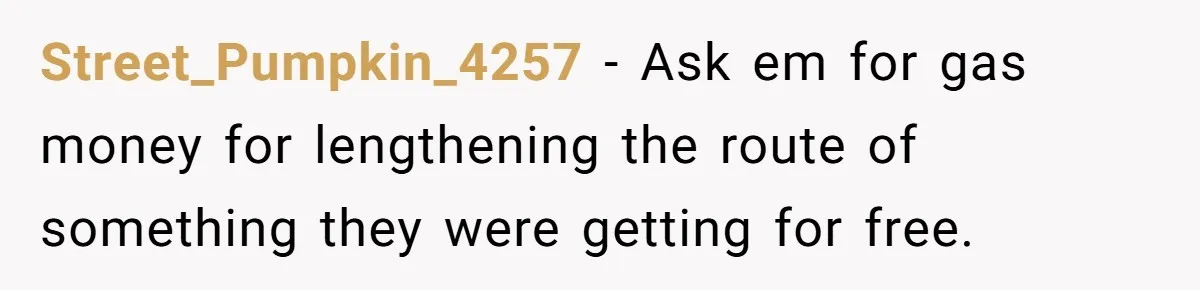 Street_Pumpkin_4257 − Ask em for gas money for lengthening the route of something they were getting for free.