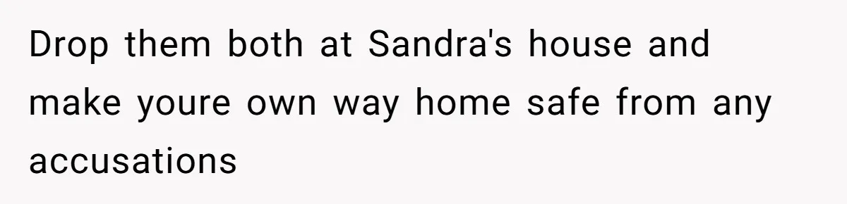 Drop them both at Sandra's house and make youre own way home safe from any accusations