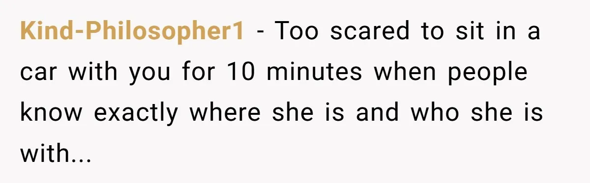 Kind-Philosopher1 − Too scared to sit in a car with you for 10 minutes when people know exactly where she is and who she is with...