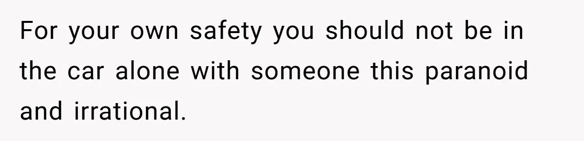 For your own safety you should not be in the car alone with someone this paranoid and irrational.