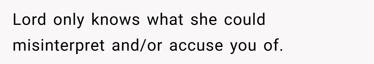 Lord only knows what she could misinterpret and/or accuse you of.