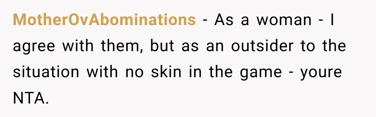 MotherOvAbominations − As a woman - I agree with them, but as an outsider to the situation with no skin in the game - youre NTA.