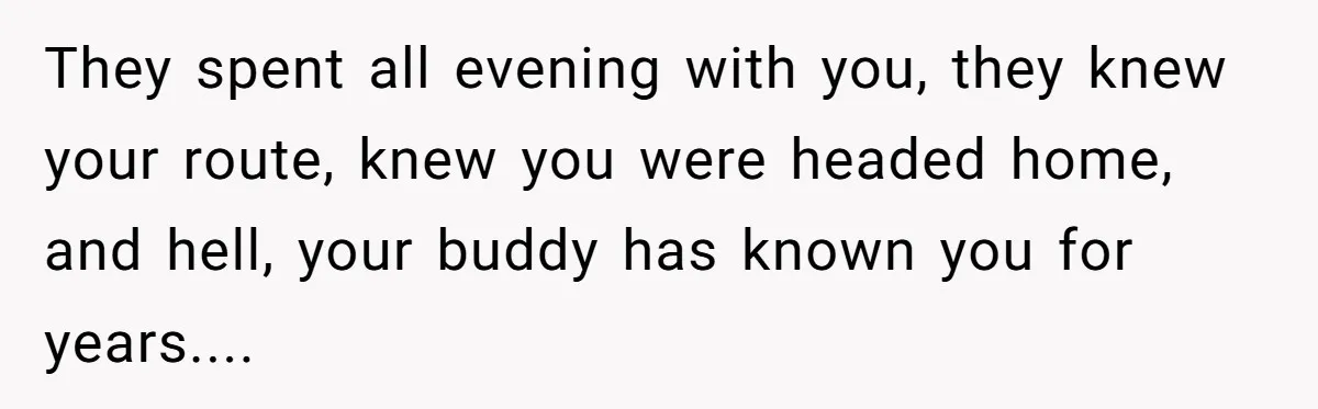 They spent all evening with you, they knew your route, knew you were headed home, and hell, your buddy has known you for years....