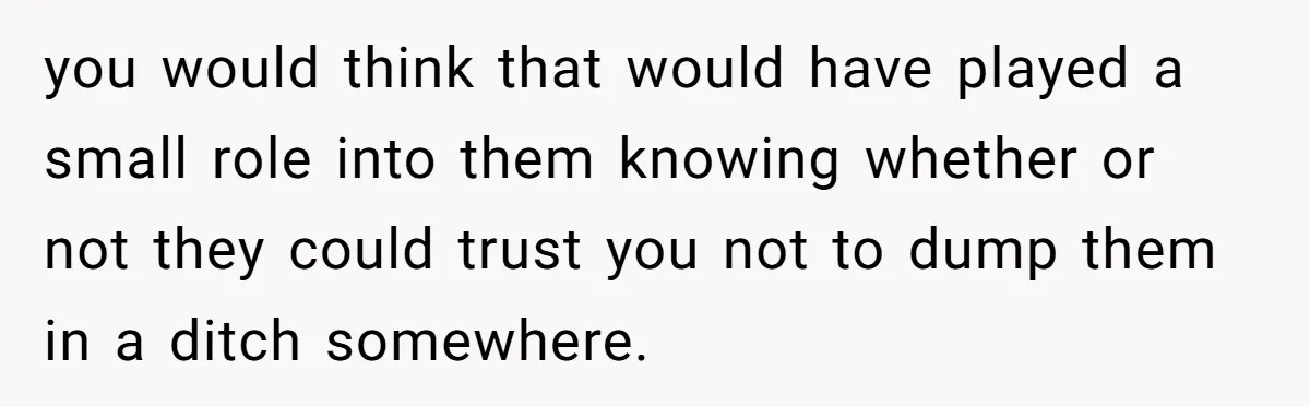 you would think that would have played a small role into them knowing whether or not they could trust you not to dump them in a ditch somewhere.