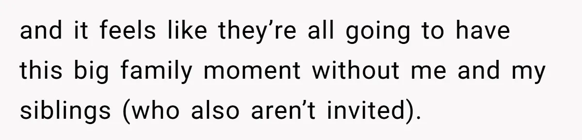 and it feels like they’re all going to have this big family moment without me and my siblings (who also aren’t invited).