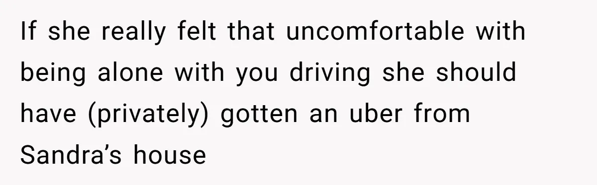 If she really felt that uncomfortable with being alone with you driving she should have (privately) gotten an uber from Sandra’s house