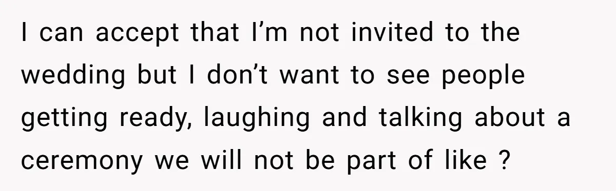I can accept that I’m not invited to the wedding but I don’t want to see people getting ready, laughing and talking about a ceremony we will not be part...