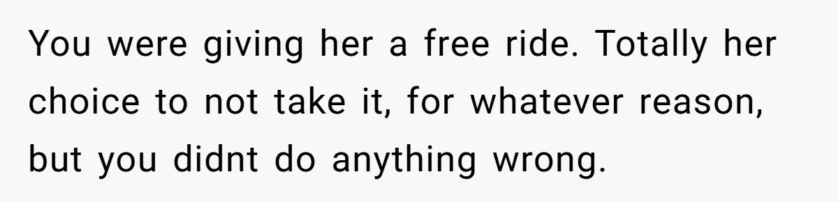 You were giving her a free ride. Totally her choice to not take it, for whatever reason, but you didnt do anything wrong.