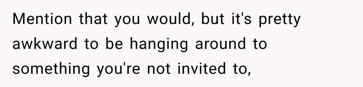 Mention that you would, but it's pretty awkward to be hanging around to something you're not invited to,