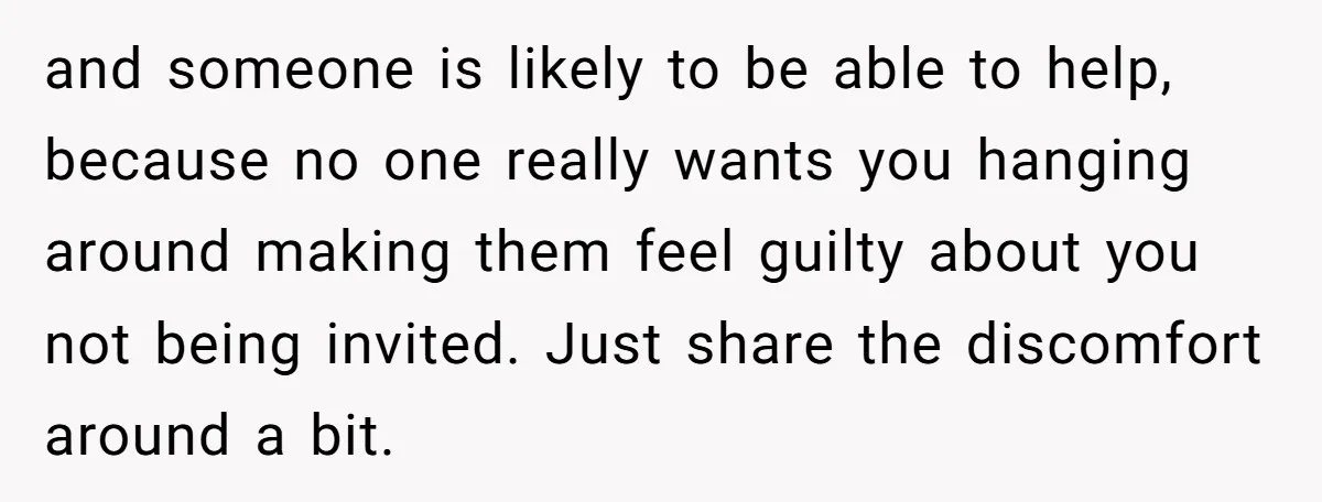 and someone is likely to be able to help, because no one really wants you hanging around making them feel guilty about you not being invited. Just share the discomfort...