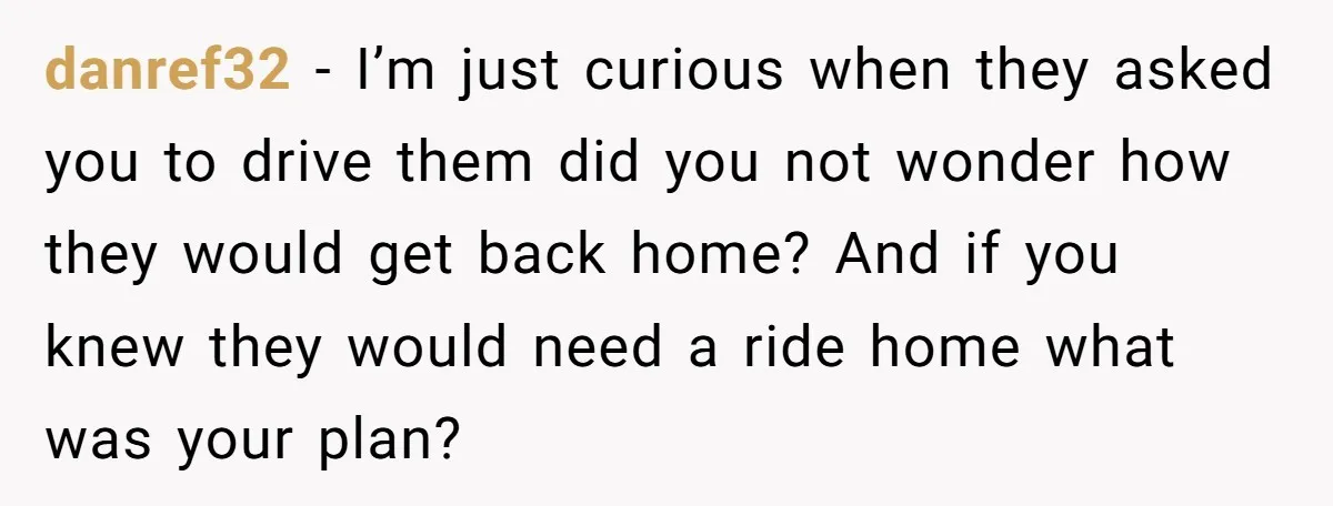 danref32 − I’m just curious when they asked you to drive them did you not wonder how they would get back home? And if you knew they would need a...