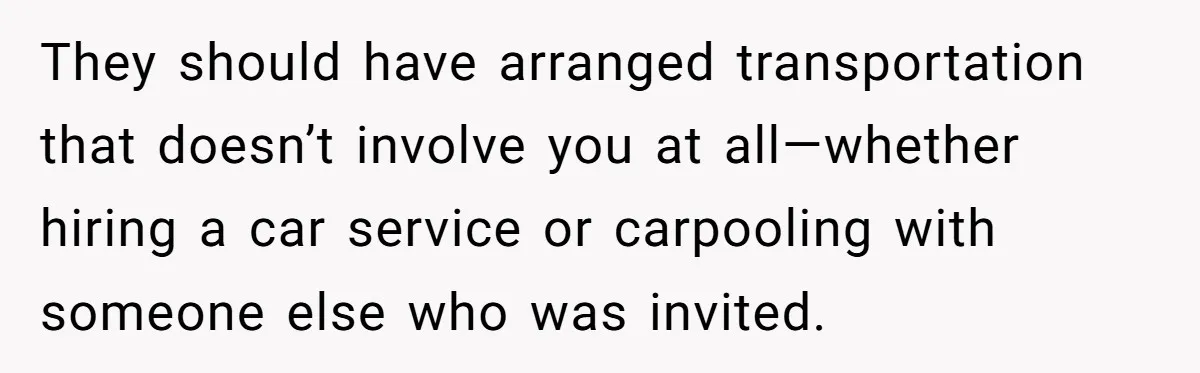 They should have arranged transportation that doesn’t involve you at all—whether hiring a car service or carpooling with someone else who was invited.