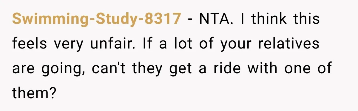 Swimming-Study-8317 − NTA. I think this feels very unfair. If a lot of your relatives are going, can't they get a ride with one of them?