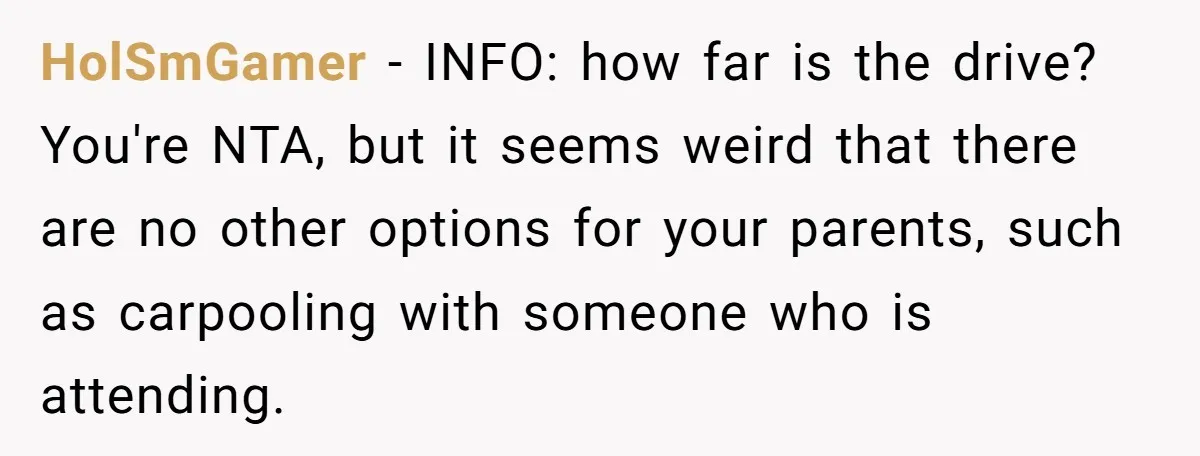 HolSmGamer − INFO: how far is the drive? You're NTA, but it seems weird that there are no other options for your parents, such as carpooling with someone who is...